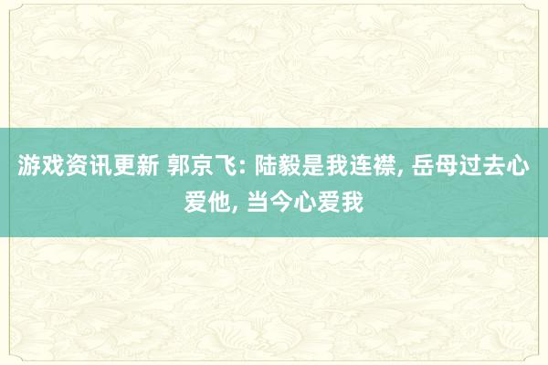 游戏资讯更新 郭京飞: 陆毅是我连襟, 岳母过去心爱他, 当今心爱我