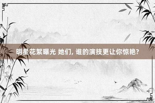 明星花絮曝光 她们, 谁的演技更让你惊艳?