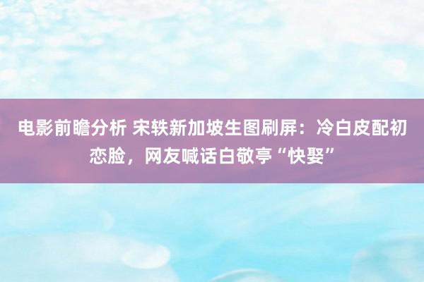 电影前瞻分析 宋轶新加坡生图刷屏：冷白皮配初恋脸，网友喊话白敬亭“快娶”