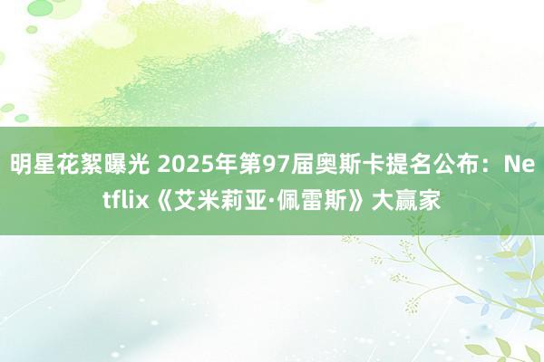 明星花絮曝光 2025年第97届奥斯卡提名公布：Netflix《艾米莉亚·佩雷斯》大赢家