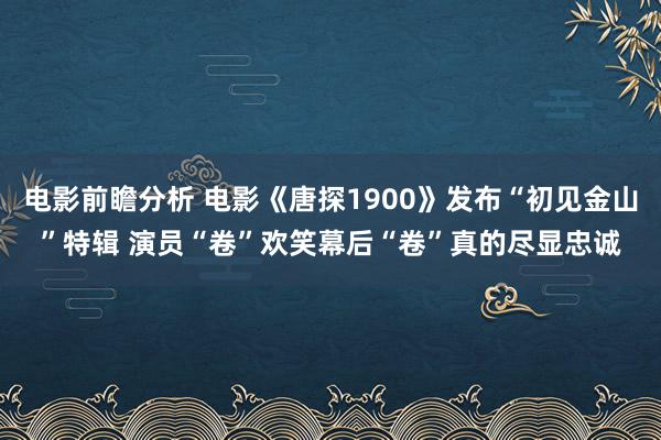 电影前瞻分析 电影《唐探1900》发布“初见金山”特辑 演员“卷”欢笑幕后“卷”真的尽显忠诚