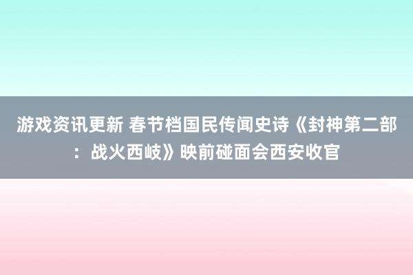 游戏资讯更新 春节档国民传闻史诗《封神第二部：战火西岐》映前碰面会西安收官