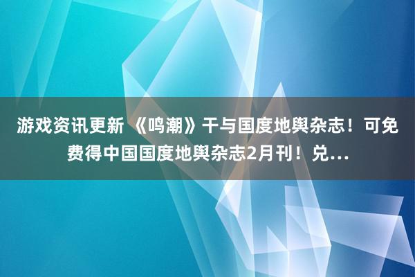 游戏资讯更新 《鸣潮》干与国度地舆杂志！可免费得中国国度地舆杂志2月刊！兑…