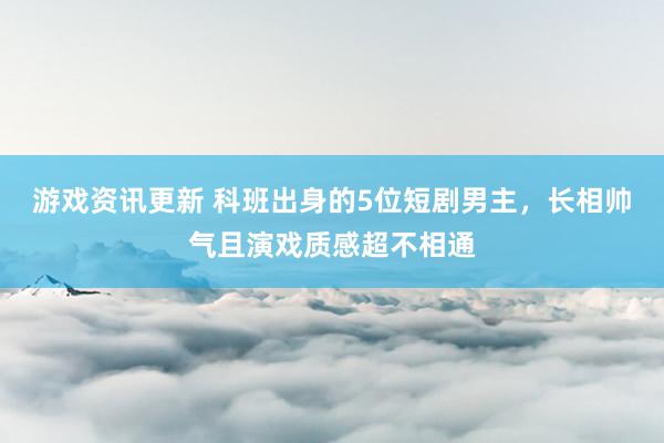 游戏资讯更新 科班出身的5位短剧男主，长相帅气且演戏质感超不相通