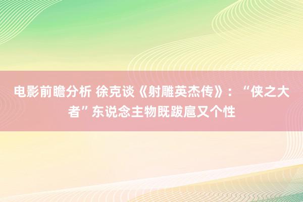 电影前瞻分析 徐克谈《射雕英杰传》：“侠之大者”东说念主物既跋扈又个性