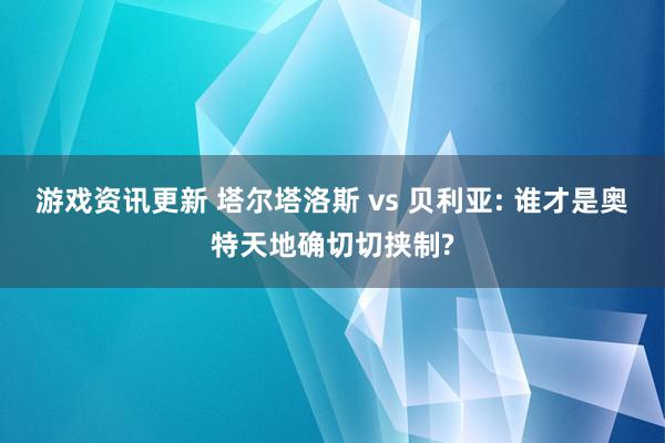 游戏资讯更新 塔尔塔洛斯 vs 贝利亚: 谁才是奥特天地确切切挟制?