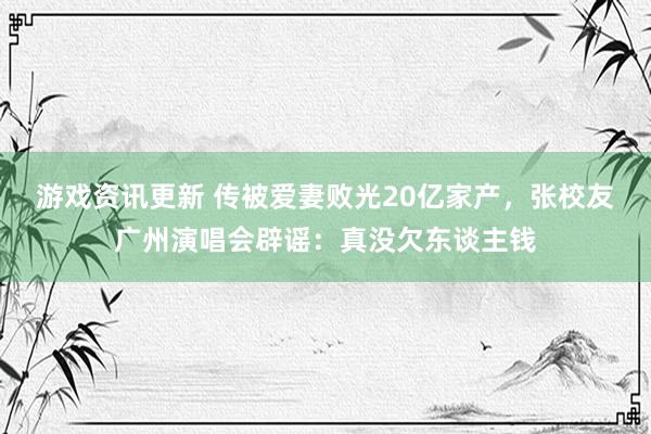 游戏资讯更新 传被爱妻败光20亿家产，张校友广州演唱会辟谣：真没欠东谈主钱