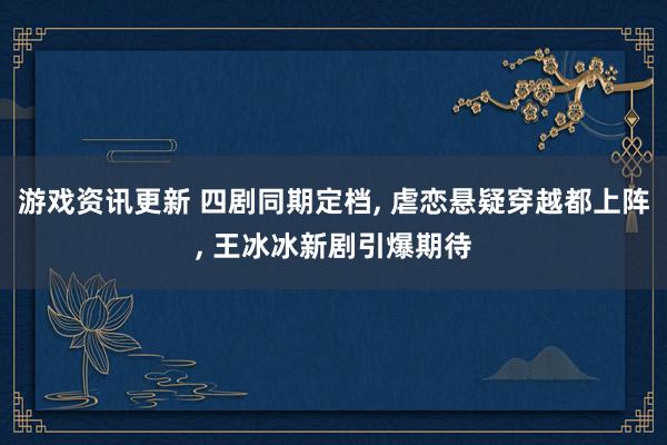 游戏资讯更新 四剧同期定档, 虐恋悬疑穿越都上阵, 王冰冰新剧引爆期待