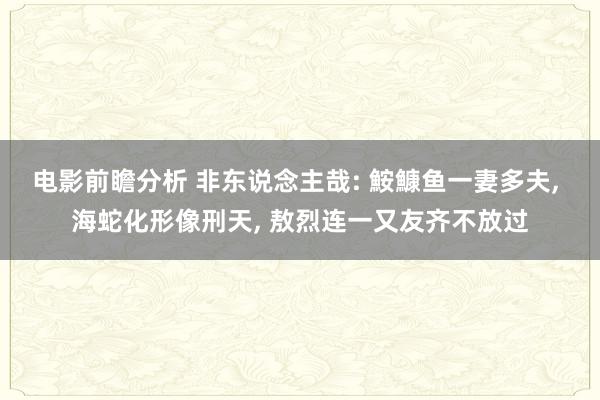 电影前瞻分析 非东说念主哉: 鮟鱇鱼一妻多夫, 海蛇化形像刑天, 敖烈连一又友齐不放过