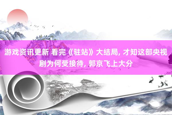 游戏资讯更新 看完《驻站》大结局, 才知这部央视剧为何受接待, 郭京飞上大分