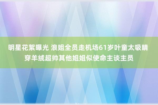 明星花絮曝光 浪姐全员走机场61岁叶童太吸睛 穿羊绒超帅其他姐姐似使命主谈主员