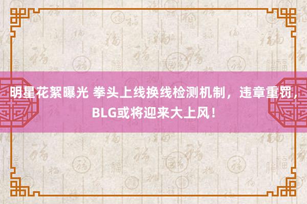 明星花絮曝光 拳头上线换线检测机制，违章重罚，BLG或将迎来大上风！