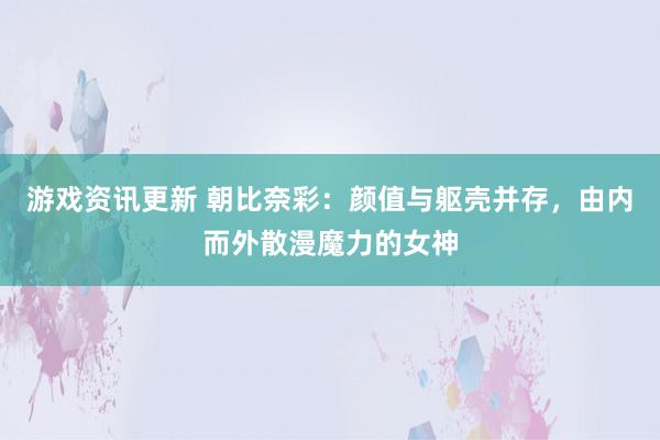 游戏资讯更新 朝比奈彩：颜值与躯壳并存，由内而外散漫魔力的女神