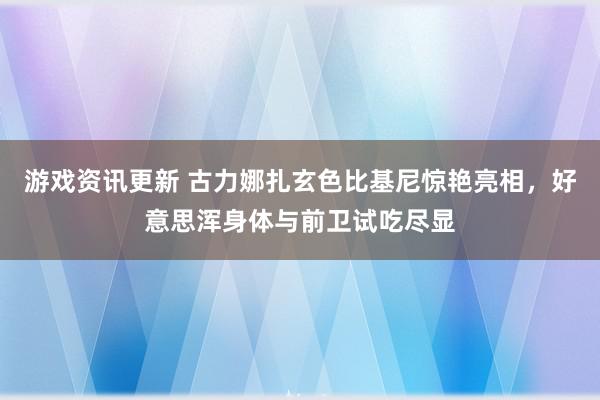 游戏资讯更新 古力娜扎玄色比基尼惊艳亮相，好意思浑身体与前卫试吃尽显