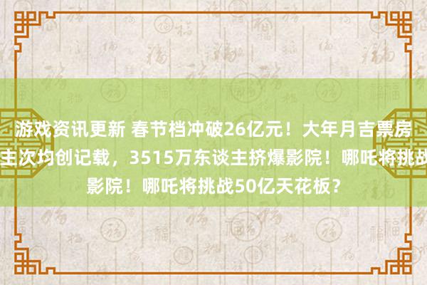 游戏资讯更新 春节档冲破26亿元！大年月吉票房和不雅影东谈主次均创记载，3515万东谈主挤爆影院！哪吒将挑战50亿天花板？