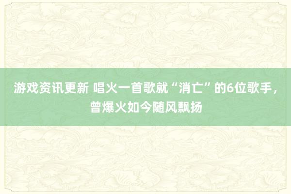 游戏资讯更新 唱火一首歌就“消亡”的6位歌手，曾爆火如今随风飘扬