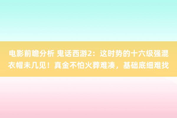 电影前瞻分析 鬼话西游2：这时势的十六级强混衣帽未几见！真金不怕火葬难凑，基础底细难找