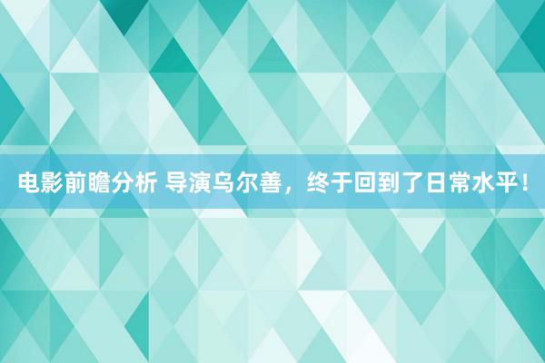 电影前瞻分析 导演乌尔善，终于回到了日常水平！