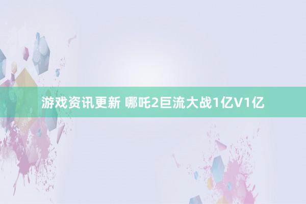 游戏资讯更新 哪吒2巨流大战1亿V1亿