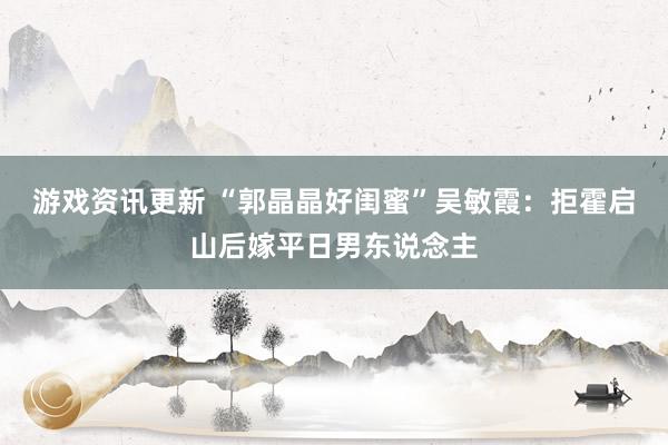 游戏资讯更新 “郭晶晶好闺蜜”吴敏霞：拒霍启山后嫁平日男东说念主