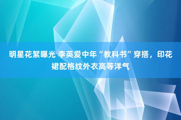 明星花絮曝光 李英爱中年“教科书”穿搭，印花裙配格纹外衣高等洋气