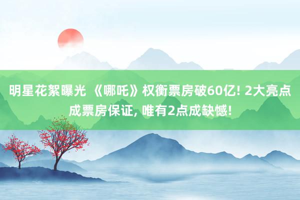 明星花絮曝光 《哪吒》权衡票房破60亿! 2大亮点成票房保证, 唯有2点成缺憾!