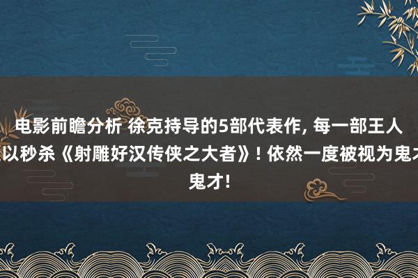 电影前瞻分析 徐克持导的5部代表作, 每一部王人足以秒杀《射雕好汉传侠之大者》! 依然一度被视为鬼才!