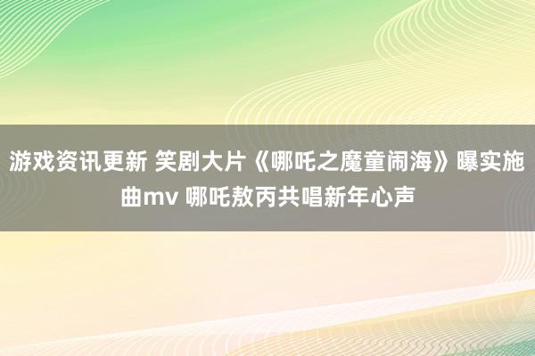 游戏资讯更新 笑剧大片《哪吒之魔童闹海》曝实施曲mv 哪吒敖丙共唱新年心声