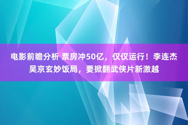 电影前瞻分析 票房冲50亿，仅仅运行！李连杰吴京玄妙饭局，要掀翻武侠片新激越