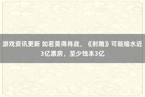 游戏资讯更新 如若莫得肖战，《射雕》可能缩水近3亿票房，至少蚀本3亿