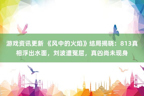 游戏资讯更新 《风中的火焰》结局揭晓：813真相浮出水面，刘波遭冤屈，真凶尚未现身