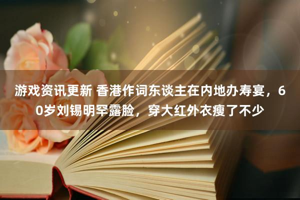 游戏资讯更新 香港作词东谈主在内地办寿宴，60岁刘锡明罕露脸，穿大红外衣瘦了不少