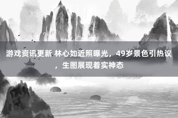 游戏资讯更新 林心如近照曝光，49岁景色引热议，生图展现着实神态