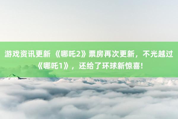 游戏资讯更新 《哪吒2》票房再次更新，不光越过《哪吒1》，还给了环球新惊喜!